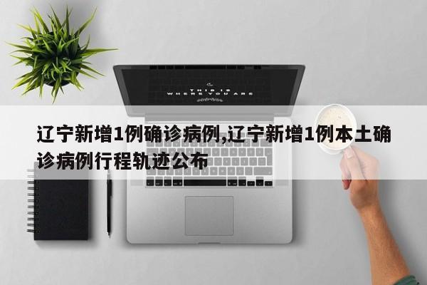 辽宁新增1例确诊病例,辽宁新增1例本土确诊病例行程轨迹公布