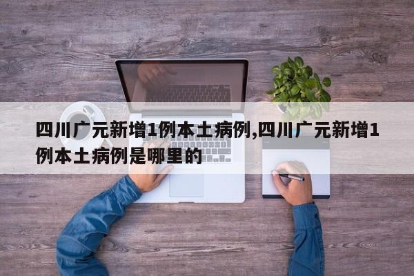 四川广元新增1例本土病例,四川广元新增1例本土病例是哪里的